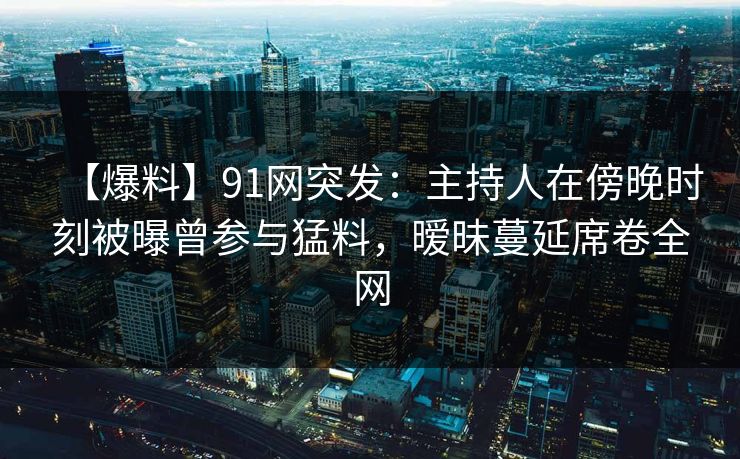 【爆料】91网突发：主持人在傍晚时刻被曝曾参与猛料，暧昧蔓延席卷全网