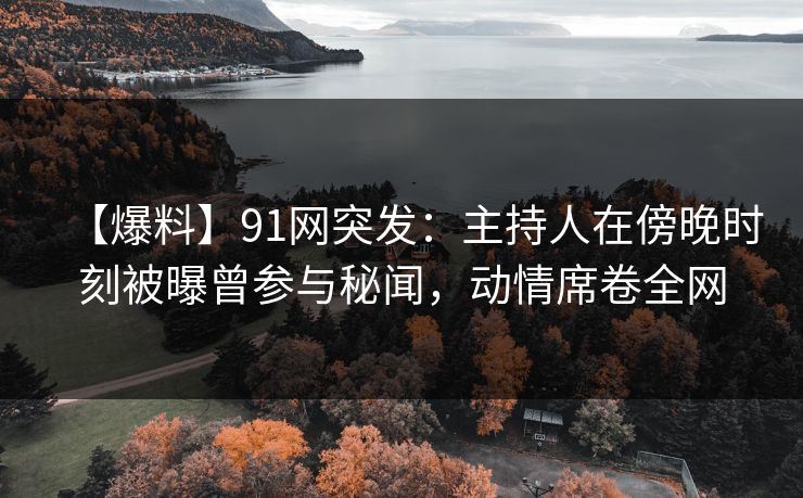 【爆料】91网突发：主持人在傍晚时刻被曝曾参与秘闻，动情席卷全网