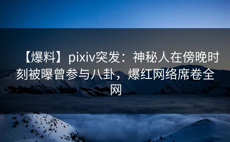 【爆料】pixiv突发：神秘人在傍晚时刻被曝曾参与八卦，爆红网络席卷全网