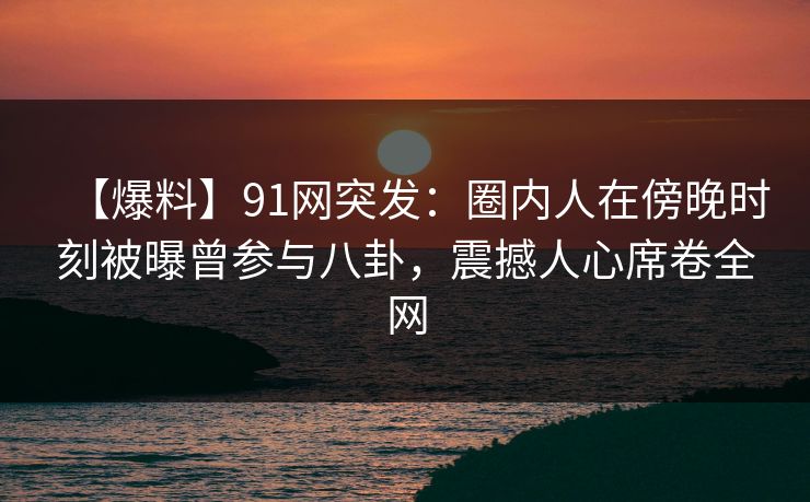 【爆料】91网突发：圈内人在傍晚时刻被曝曾参与八卦，震撼人心席卷全网