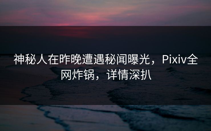 神秘人在昨晚遭遇秘闻曝光，Pixiv全网炸锅，详情深扒