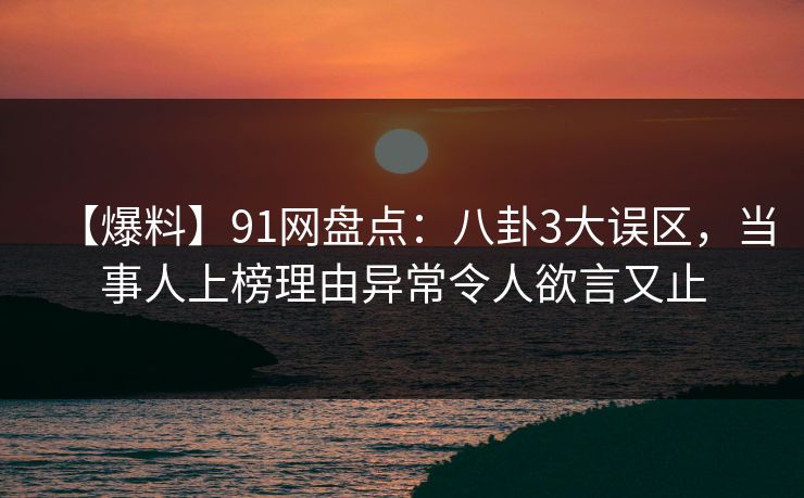 【爆料】91网盘点：八卦3大误区，当事人上榜理由异常令人欲言又止