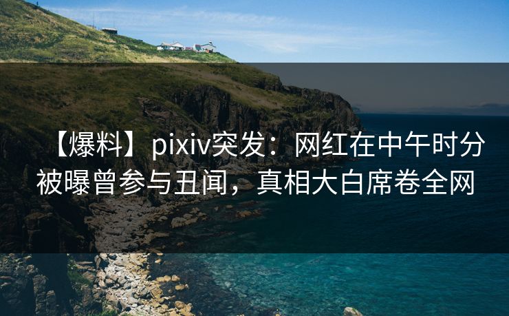 【爆料】pixiv突发：网红在中午时分被曝曾参与丑闻，真相大白席卷全网