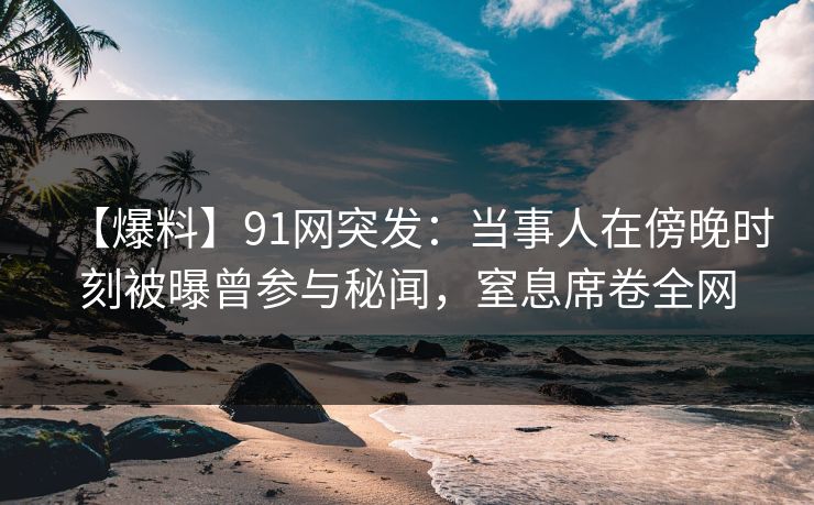【爆料】91网突发：当事人在傍晚时刻被曝曾参与秘闻，窒息席卷全网