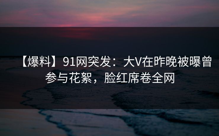 【爆料】91网突发:大V在昨晚被曝曾参与花絮,脸红席卷全网 【爆料】91网突发:大V在昨晚被曝曾参与花絮,脸红席卷全网