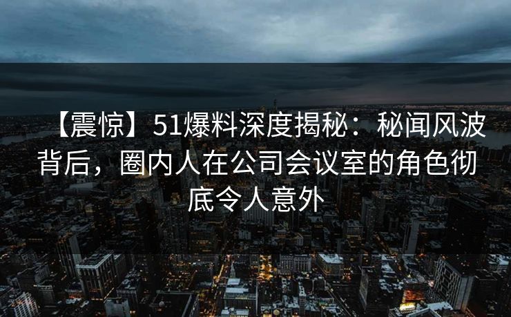 【震惊】51爆料深度揭秘：秘闻风波背后，圈内人在公司会议室的角色彻底令人意外