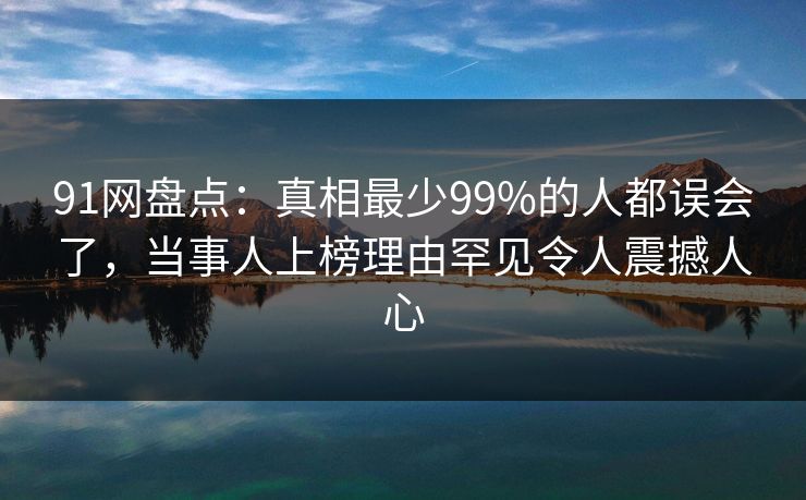 91网盘点:真相最少99%的人都误会了,当事人上榜理由罕见令人震撼人心
