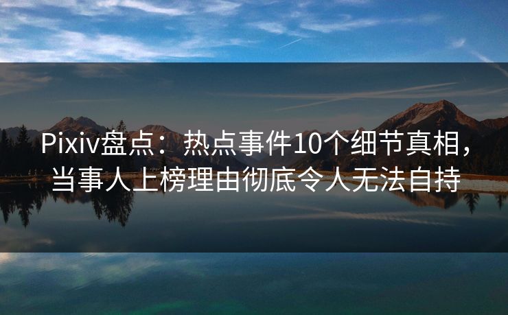 Pixiv盘点:热点事件10个细节真相,当事人上榜理由彻底令人无法自持