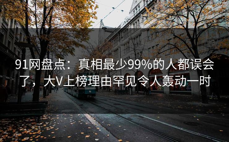 91网盘点:真相最少99%的人都误会了,大V上榜理由罕见令人轰动一时