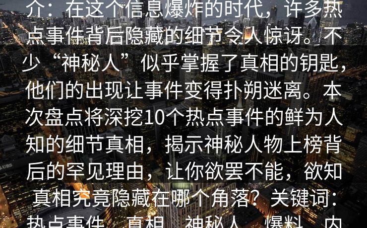 51爆料盘点:热点事件10个细节真相,神秘人上榜理由罕见令人欲罢不能简介:在这个信息爆炸的时代,许多热点事件背后隐藏的细节令人惊讶。不少“神秘人”似乎掌握了真相的钥匙,他们的出现让事件变得扑朔迷离。本次盘点将深挖10个热点事件的鲜为人知的细节真相,揭示神秘人物上榜背后的罕见理由,让你欲罢不能,欲知真相究竟隐藏在哪个角落?关键词:热点事件、真相、神秘人、爆料、内幕、揭秘、娱乐八卦、社会热点、真相盘点