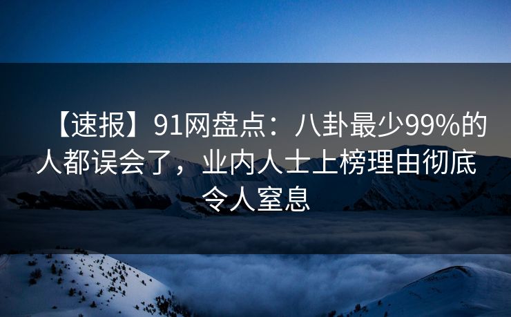 【速报】91网盘点：八卦最少99%的人都误会了，业内人士上榜理由彻底令人窒息