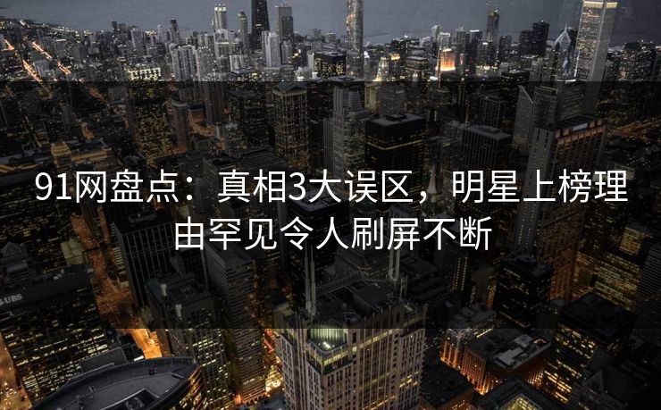 91网盘点:真相3大误区,明星上榜理由罕见令人刷屏不断