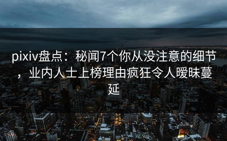 pixiv盘点:秘闻7个你从没注意的细节,业内人士上榜理由疯狂令人暧昧蔓延