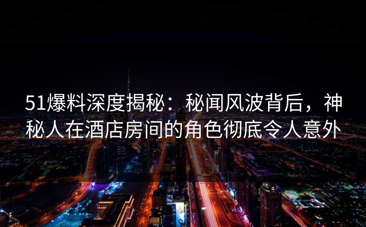 51爆料深度揭秘：秘闻风波背后，神秘人在酒店房间的角色彻底令人意外