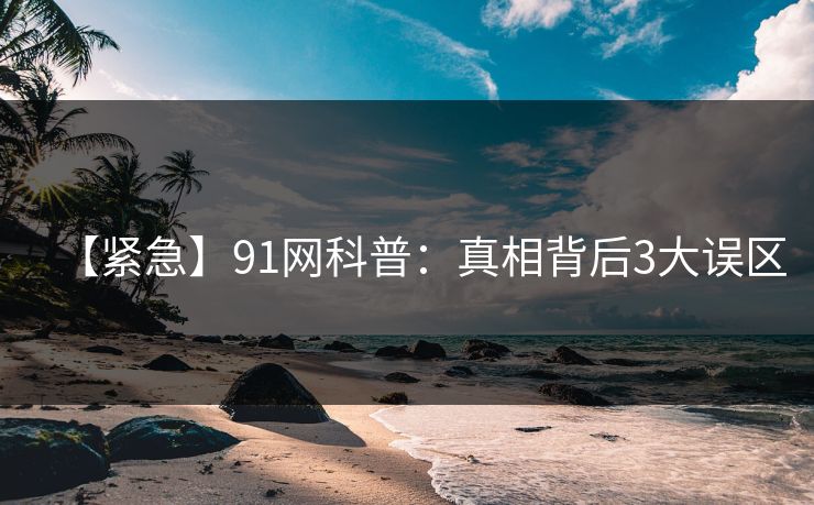 【紧急】91网科普:真相背后3大误区