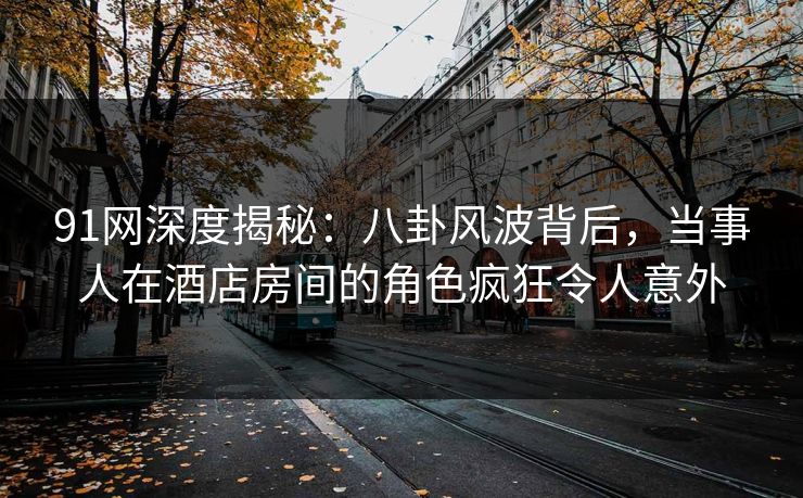 91网深度揭秘:八卦风波背后,当事人在酒店房间的角色疯狂令人意外