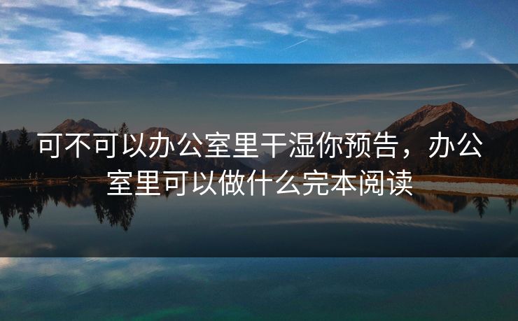 可不可以办公室里干湿你预告,办公室里可以做什么完本阅读