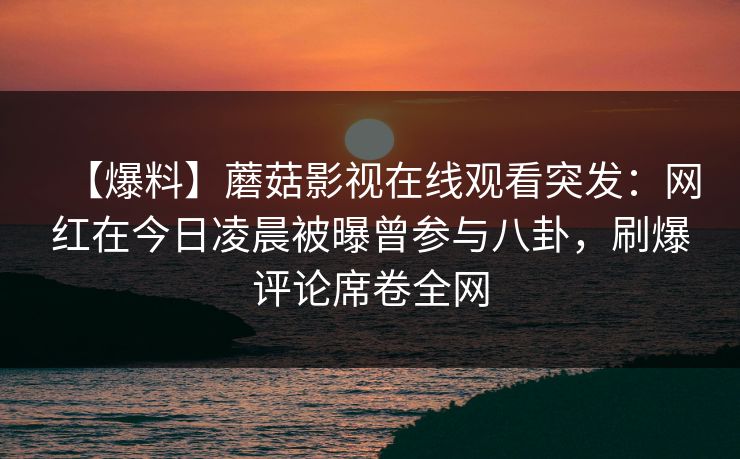 【爆料】蘑菇影视在线观看突发：网红在今日凌晨被曝曾参与八卦，刷爆评论席卷全网