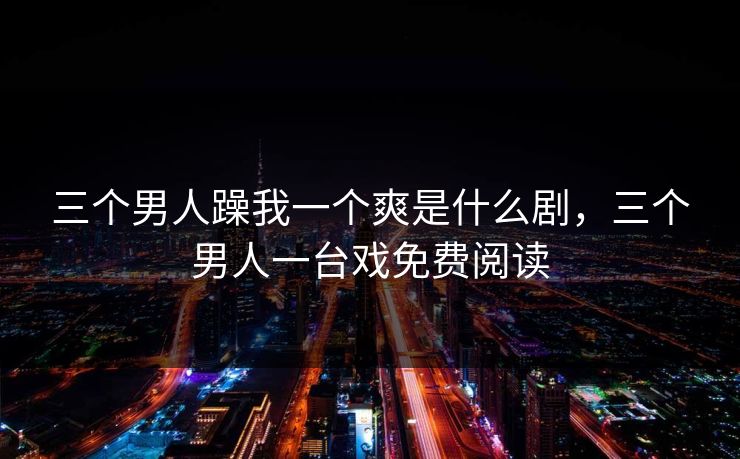 三个男人躁我一个爽是什么剧,三个男人一台戏免费阅读