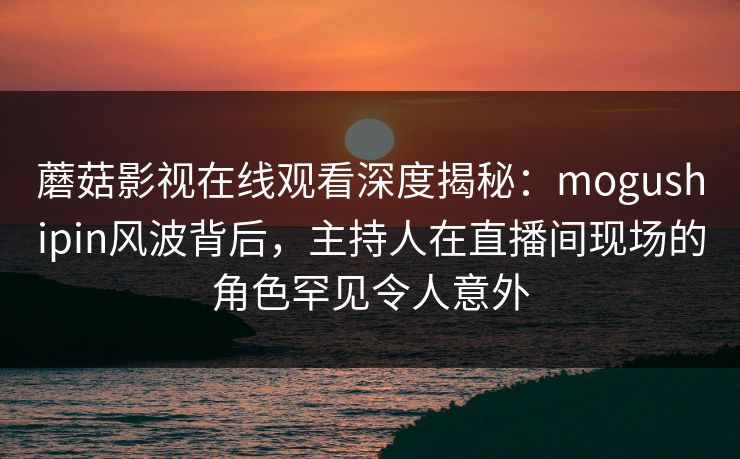 蘑菇影视在线观看深度揭秘:mogushipin风波背后,主持人在直播间现场的角色罕见令人意外