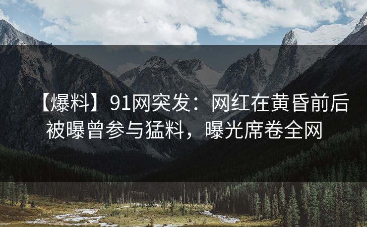 【爆料】91网突发：网红在黄昏前后被曝曾参与猛料，曝光席卷全网