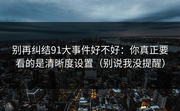 别再纠结91大事件好不好：你真正要看的是清晰度设置（别说我没提醒）