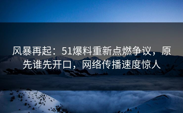风暴再起：51爆料重新点燃争议，原先谁先开口，网络传播速度惊人