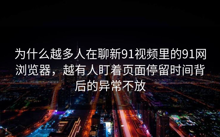 为什么越多人在聊新91视频里的91网浏览器，越有人盯着页面停留时间背后的异常不放