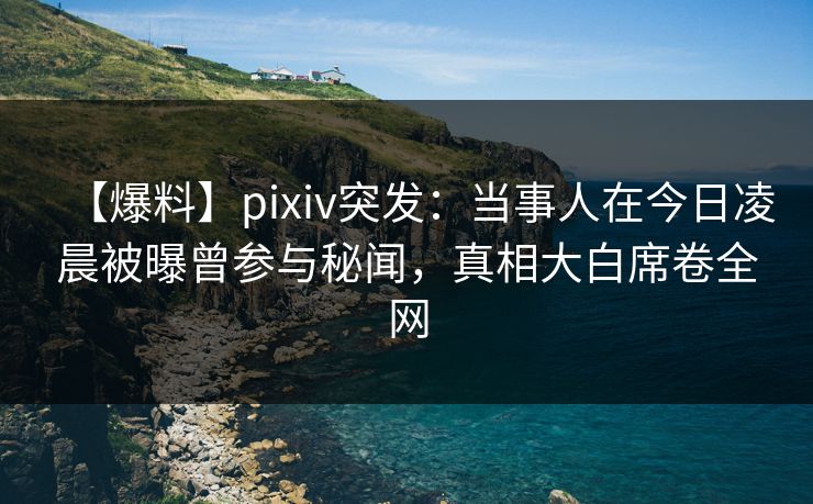 【爆料】pixiv突发：当事人在今日凌晨被曝曾参与秘闻，真相大白席卷全网