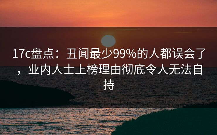 17c盘点：丑闻最少99%的人都误会了，业内人士上榜理由彻底令人无法自持